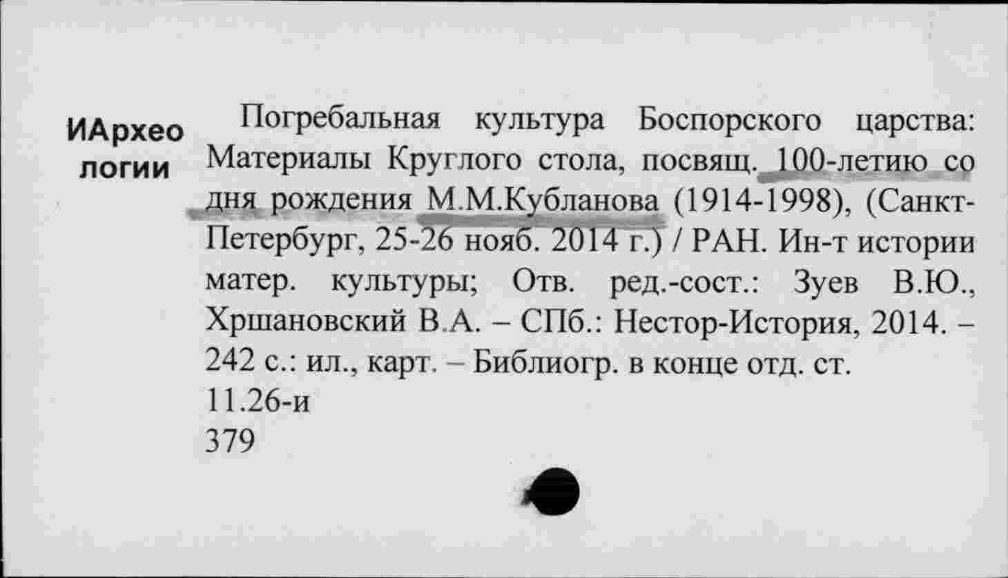 ﻿ИАрхео логии
Погребальная культура Боспорского царства: Материалы Круглого стола, посвящ.^100-летию со дня рождения М М.Кубланова (1914-1998), (Санкт-Петербург, 25-26 ноя^2ПТ4 rj / РАН. Ин-т истории матер, культуры; Отв. ред.-сост.: Зуев В.Ю., Хршановский В.А. - СПб.: Нестор-История, 2014. -242 с.: ил., карт. - Библиогр. в конце отд. ст.
11.26-и
379